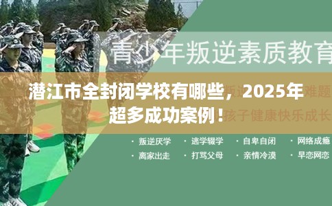 潜江市全封闭学校有哪些，2025年超多成功案例！