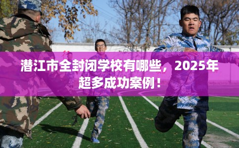 潜江市全封闭学校有哪些，2025年超多成功案例！