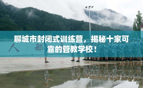 聊城市封闭式训练营，揭秘十家可靠的管教学校！