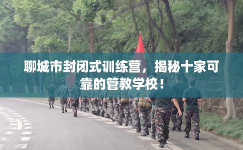 聊城市封闭式训练营，揭秘十家可靠的管教学校！