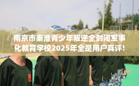 南京市秦淮青少年叛逆全封闭军事化教育学校2025年全是用户真评!