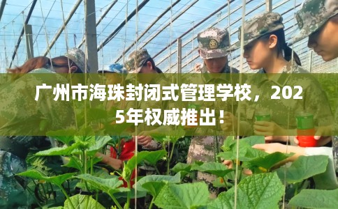 广州市海珠封闭式管理学校,2025年权威推出! 广州市海珠封闭式管理学校,2025年权威推出!