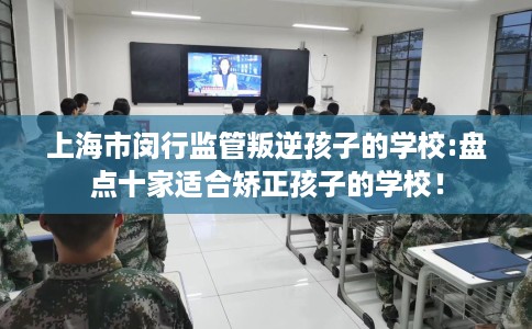 上海市闵行监管叛逆孩子的学校:盘点十家适合矫正孩子的学校！