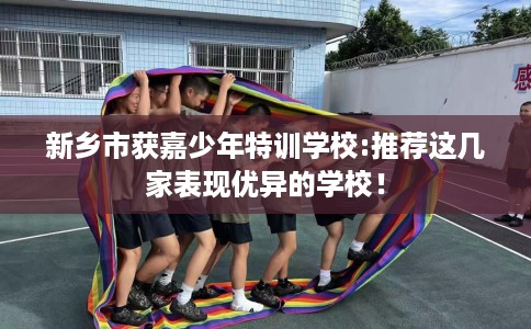新乡市获嘉少年特训学校:推荐这几家表现优异的学校！