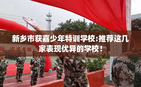 新乡市获嘉少年特训学校:推荐这几家表现优异的学校！