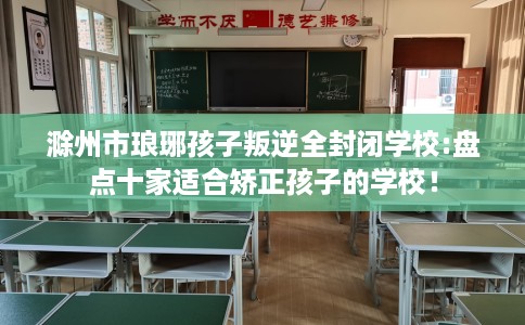 滁州市琅琊孩子叛逆全封闭学校:盘点十家适合矫正孩子的学校！