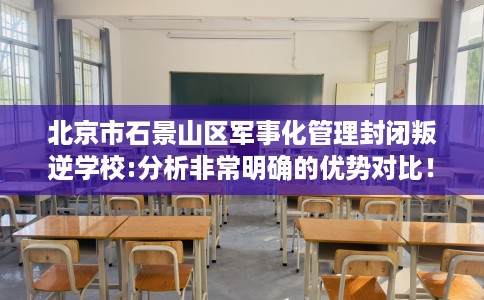 北京市石景山区军事化管理封闭叛逆学校:分析非常明确的优势对比！