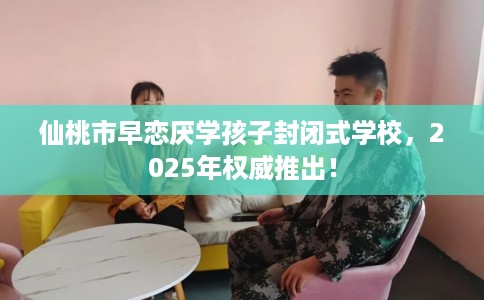 仙桃市早恋厌学孩子封闭式学校，2025年权威推出！