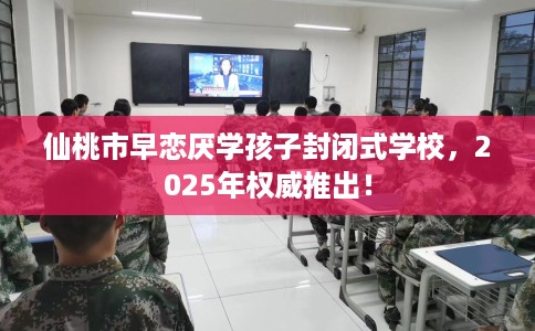 仙桃市早恋厌学孩子封闭式学校，2025年权威推出！