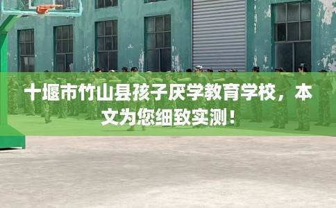 十堰市竹山县孩子厌学教育学校，本文为您细致实测！