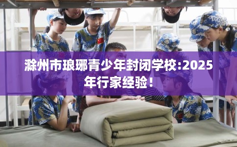 滁州市琅琊青少年封闭学校:2025年行家经验！