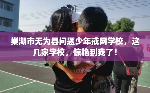 巢湖市无为县问题少年戒网学校，这几家学校，惊艳到我了！