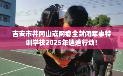 吉安市井冈山戒网瘾全封闭军事特训学校2025年速速行动! 吉安市井冈山戒网瘾全封闭军事特训学校2025年速速行动!