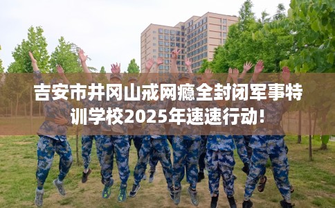 吉安市井冈山戒网瘾全封闭军事特训学校2025年速速行动!