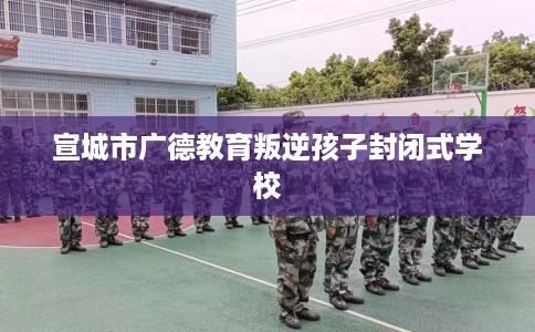 宣城市广德教育叛逆孩子封闭式学校