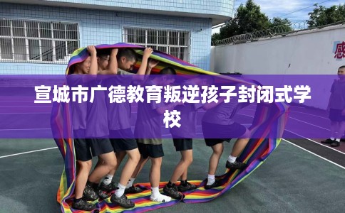 宣城市广德教育叛逆孩子封闭式学校