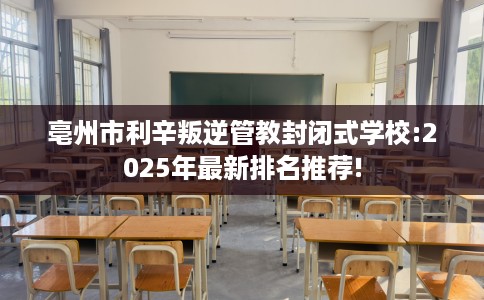 亳州市利辛叛逆管教封闭式学校:2025年最新排名推荐!