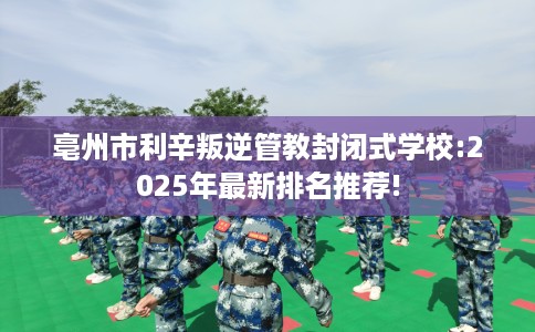 亳州市利辛叛逆管教封闭式学校:2025年最新排名推荐!