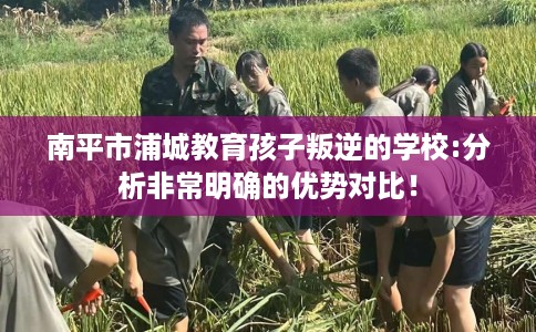 南平市浦城教育孩子叛逆的学校:分析非常明确的优势对比! 南平市浦城教育孩子叛逆的学校:分析非常明确的优势对比!