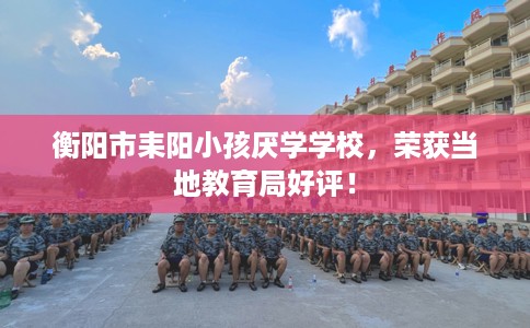 衡阳市耒阳小孩厌学学校，荣获当地教育局好评！