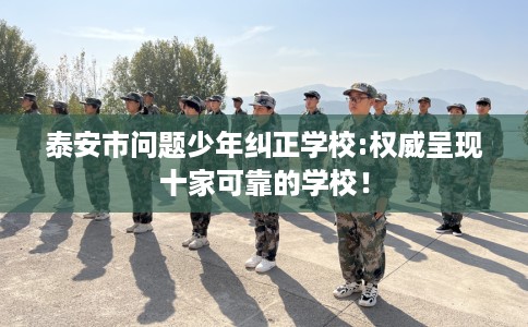 泰安市问题少年纠正学校:权威呈现十家可靠的学校！