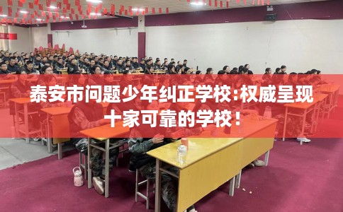 泰安市问题少年纠正学校:权威呈现十家可靠的学校！
