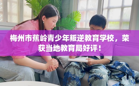 梅州市蕉岭青少年叛逆教育学校，荣获当地教育局好评！
