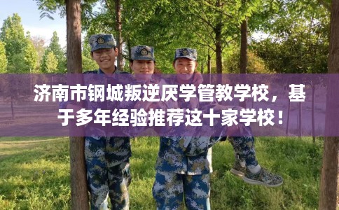 济南市钢城叛逆厌学管教学校，基于多年经验推荐这十家学校！