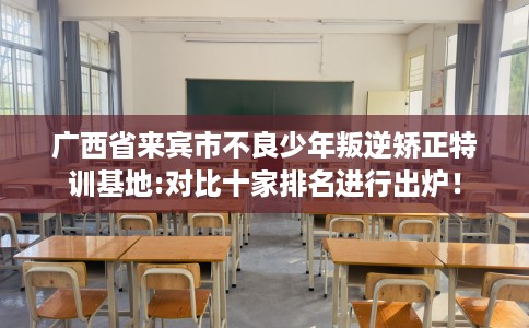 广西省来宾市不良少年叛逆矫正特训基地:对比十家排名进行出炉! 广西省来宾市不良少年叛逆矫正特训基地:对比十家排名进行出炉!