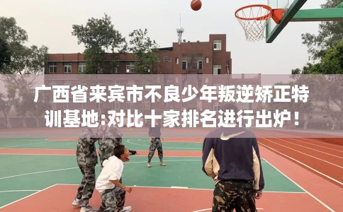 广西省来宾市不良少年叛逆矫正特训基地:对比十家排名进行出炉！