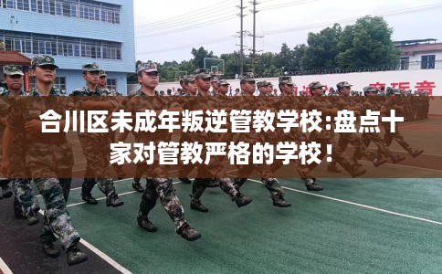 合川区未成年叛逆管教学校:盘点十家对管教严格的学校! 合川区未成年叛逆管教学校:盘点十家对管教严格的学校!