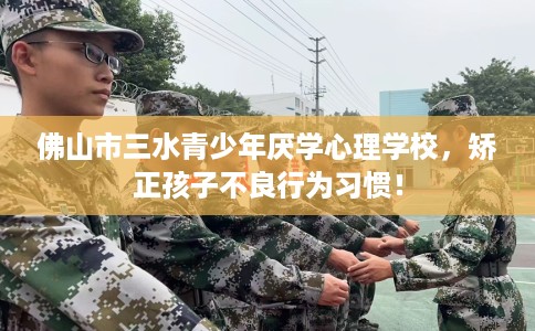佛山市三水青少年厌学心理学校，矫正孩子不良行为习惯！