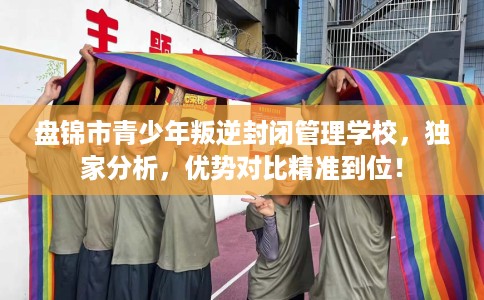 盘锦市青少年叛逆封闭管理学校，独家分析，优势对比精准到位！