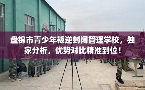 盘锦市青少年叛逆封闭管理学校，独家分析，优势对比精准到位！