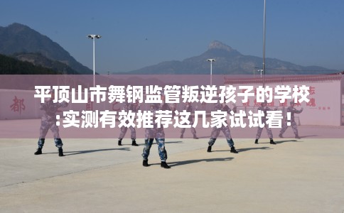 平顶山市舞钢监管叛逆孩子的学校:实测有效推荐这几家试试看！