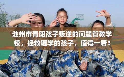 池州市青阳孩子叛逆的问题管教学校，拯救辍学的孩子，值得一看！