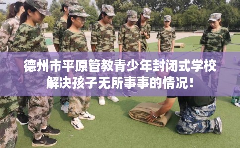 德州市平原管教青少年封闭式学校解决孩子无所事事的情况！