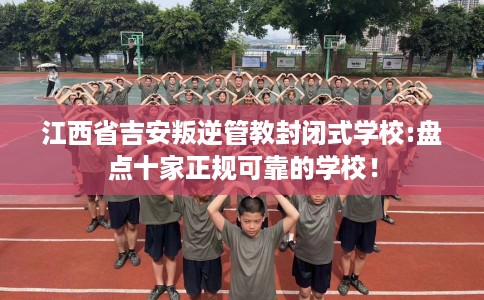 江西省吉安叛逆管教封闭式学校:盘点十家正规可靠的学校! 江西省吉安叛逆管教封闭式学校:盘点十家正规可靠的学校!