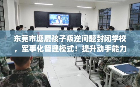 东莞市塘厦孩子叛逆问题封闭学校，军事化管理模式！提升动手能力！