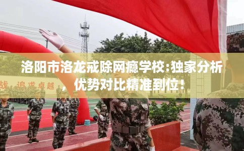 洛阳市洛龙戒除网瘾学校:独家分析，优势对比精准到位！