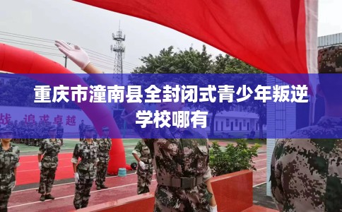 重庆市潼南县全封闭式青少年叛逆学校哪有