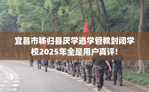 宜昌市秭归县厌学逃学管教封闭学校2025年全是用户真评!