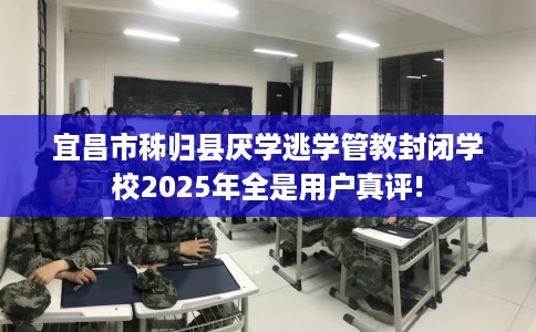 宜昌市秭归县厌学逃学管教封闭学校2025年全是用户真评!