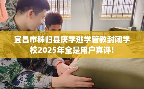 宜昌市秭归县厌学逃学管教封闭学校2025年全是用户真评!