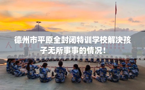 德州市平原全封闭特训学校解决孩子无所事事的情况！
