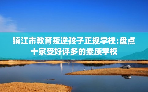 镇江市教育叛逆孩子正规学校:盘点十家受好评多的素质学校