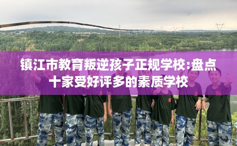镇江市教育叛逆孩子正规学校:盘点十家受好评多的素质学校