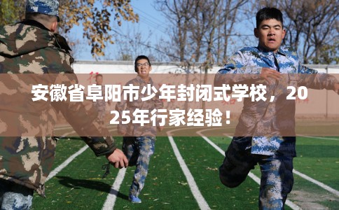 安徽省阜阳市少年封闭式学校，2025年行家经验！