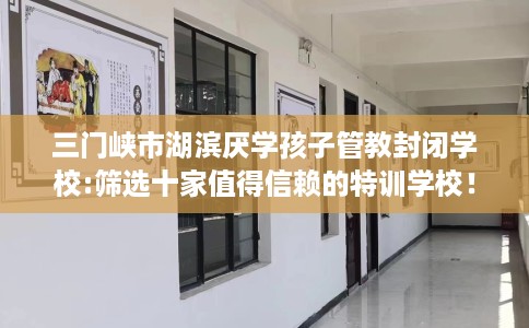 三门峡市湖滨厌学孩子管教封闭学校:筛选十家值得信赖的特训学校！