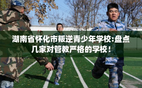 湖南省怀化市叛逆青少年学校:盘点几家对管教严格的学校！